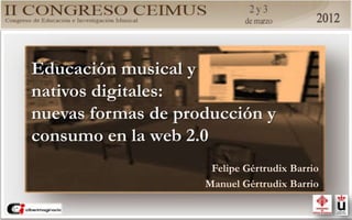 Educación musical y
nativos digitales:
nuevas formas de producción y
consumo en la web 2.0
Felipe Gértrudix Barrio
Manuel Gértrudix Barrio
 