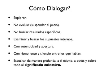 C ómo  Dialogar? Explorar. No eval u ar (suspender el juicio). No buscar resultados específicos. Examinar y buscar los supuestos internos. Con autenticidad y apertura. Con ritmo lento y silencio entre los que hablan. Escuchar de manera profunda, a si mismo, a otros y sobre todo al  significado colectivo. 