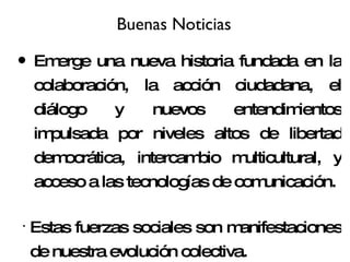 Buenas Noticias Emerge una nueva historia fundada en la colaboración, la acción ciudadana, el diálogo y nuevos entendimientos impulsada por niveles altos de libertad democrática, intercambio multicultural, y acceso a las tecnologías de comunicación. Estas fuerzas sociales son manifestaciones de nuestra evolución colectiva. 