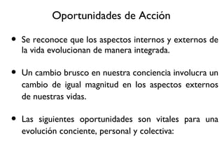 Oportunidades de Acci ón Se reconoce que los aspectos internos y externos de la vida evolucionan de manera integrada. Un cambio brusco en nuestra conciencia involucra un cambio de igual magnitud en los aspectos externos de nuestras vidas. Las siguientes oportunidades son vitales para una evoluci ón conciente, personal y colectiva: 