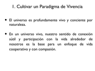 1. Cultivar un Paradigma de Vivencia El universo es profundamente vivo y conciente por naturaleza. En un universo vivo, nuestro sentido de conexi ón sútil y participación con la vida alrededor de nosotros es la base para un enfoque de vida cooperativo y con compasión. 