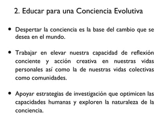 2. Educar para una Conciencia Evolutiva Despertar la conciencia es la base del cambio que se desea en el mundo. Trabajar en elevar nuestra capacidad de reflexi ón conciente y acción creativa en nuestras vidas personales así como la de nuestras vidas colectivas como comunidades. Apoyar estrategias de investigación que optimicen las capacidades humanas y exploren la naturaleza de la conciencia. 
