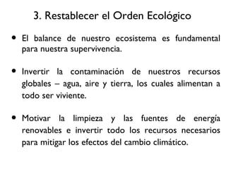 3. Restablecer el Orden Ecol ógico El balance de nuestro ecosistema es fundamental para nuestra supervivencia. Invertir la contaminación de nuestros recursos globales – agua, aire y tierra, los cuales alimentan a todo ser viviente. Motivar la limpieza y las fuentes de energía renovables e invertir todo los recursos necesarios para mitigar los efectos del cambio climático. 