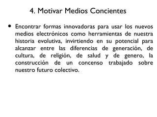 4. Motivar Medios Concientes Encontrar formas innovadoras para usar los nuevos medios electrónicos como herramientas de nuestra historia evolutiva, invirtiendo en su potencial para alcanzar entre las diferencias de generación, de cultura, de religión, de salud y de genero, la construcción de un concenso trabajado sobre nuestro futuro colectivo. 