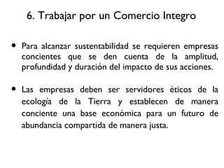 6. Trabajar por un Comercio Integro Para alcanzar sustentabilidad se requieren empresas concientes que se den cuenta de la amplitud, profundidad y duración del impacto de sus acciones. Las empresas deben ser servidores éticos de la ecología de la Tierra y establecen de manera conciente una base económica para un futuro de abundancia compartida de manera justa. 