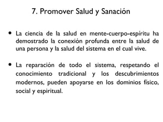 7. Promover Salud y Sanaci ón La ciencia de la salud en mente-cuerpo-espíritu ha demostrado la conexión profunda entre la salud de una persona y la salud del sistema en el cual vive. La reparación de todo el sistema, respetando el conocimiento tradicional y los descubrimientos modernos, pueden apoyarse en los dominios físico, social y espiritual. 
