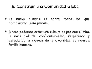 8. Construir una Comunidad Global La nueva historia es sobre todos los que compartimos este planeta. Juntos podemos crear una cultura de paz que elimine la necesidad del confrontamiento, respetando y apreciando la riqueza de la diversidad de nuestra familia humana. 