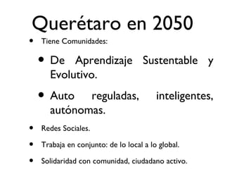 Querétaro en 2050 Tiene Comunidades: De Aprendizaje Sustentable y Evolutivo. Auto reguladas, inteligentes, autónomas. Redes Sociales. Trabaja en conjunto: de lo local a lo global. Solidaridad con comunidad, ciudadano activo. 