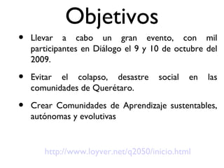 Objetivos Llevar a cabo un gran evento, con mil participantes en Diálogo el 9 y 10 de octubre del 2009. Evitar el colapso, desastre social en las comunidades de Querétaro. Crear Comunidades de Aprendizaje sustentables, autónomas y evolutivas http://www.loyver.net/q2050/inicio.html 