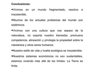 Conclusiones: Vivimos en un mundo fragmentado, reactivo e insostenible. Muchos de los actuales problemas del mundo son sist émicos. Vivimos con una cultura que nos separa de la naturaleza, no soporta nuestro bienestar, promueve competencia, alineación y privilegia la propiedad sobre la natulareza y otros seres humanos. Nuestro estilo de vida y huella ecol ógica es insostenible. Nuestros sistemas económicos no son sustentables, estamos viviendo más allá de los límites. La Tierra es finita. 