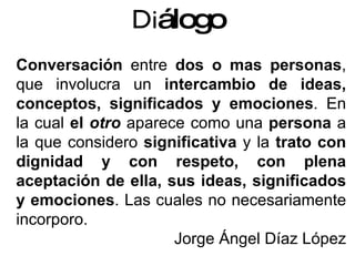 Conversación  entre  dos o mas personas , que involucra un  intercambio de ideas, conceptos, significados y emociones . En la cual  el  otro  aparece como una  persona  a la que considero  significativa  y la  trato con dignidad y con respeto, con plena aceptación de ella, sus ideas, significados y emociones . Las cuales no necesariamente incorporo. Jorge Ángel Díaz López Di álogo 