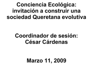 Conciencia Ecol ógica: invitación a construir una sociedad Queretana evolutiva Coordinador de sesión: César Cárdenas Marzo 11, 2009 
