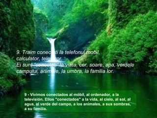 9 - Vivimos conectados al móbil, al ordenador, a la televisión. Ellos "conectados" a la vida, al cielo, al sol, al agua, al verde del campo, a los animales, a sus sombras, a su familia.    9. Traim conectati la telefonul mobil,  calculator, televizor.  Ei sunt “conectati” la viata, cer, soare, apa, verdele  campului, animale, la umbra, la familia lor. 