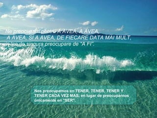 Nos preocupamos en TENER, TENER, TENER Y TENER CADA VEZ MAS, en lugar de preocuparnos únicamente en "SER".  Ne preocupam pentru A AVEA, A AVEA, A AVEA, SI A AVEA, DE FIECARE DATA MAI MULT,  in loc de singura preocupare de “A FI”. 