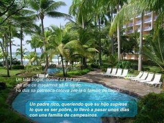 Un padre rico, queriendo que su hijo supiese lo que es ser pobre, lo llevó a pasar unos dias con una familia de campesinos . Un tata bogat, dorind ca fiul sau sa stie ce inseamna sa fii sarac,  l-a dus sa petreaca cateva zile la o familie de tarani. 