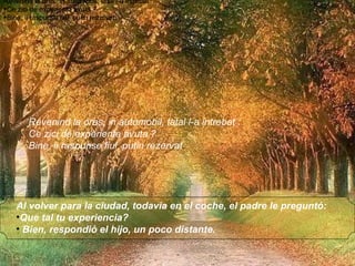 Al volver para la ciudad, todavia en el coche, el padre le preguntó:  Que tal tu experiencia?  Bien, respondió el hijo, un poco distante.    Revenind la oras, in automobil, tatal l-a intrebat : Ce zici de experienta avuta ? Bine, ii raspunse fiul, putin rezervat. Revenind la oras, in automobil, tatal l-a intrebat : Ce zici de experienta avuta ? Bine, ii raspunse fiul, putin rezervat. Revenind la oras, in automobil, tatal l-a intrebat : Ce zici de experienta avuta ? Bine, ii raspunse fiul, putin rezervat. Revenind la oras, in automobil, tatal l-a intrebat : Ce zici de experienta avuta ? Bine, ii raspunse fiul, putin rezervat . 