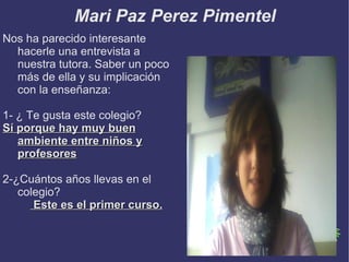 Mari Paz Perez Pimentel
Nos ha parecido interesante
  hacerle una entrevista a
  nuestra tutora. Saber un poco
  más de ella y su implicación
  con la enseñanza:

1- ¿ Te gusta este colegio?
Sí porque hay muy buen
   ambiente entre niños y
   profesores

2-¿Cuántos años llevas en el
   colegio?
      Este es el primer curso.
 