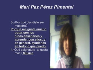 Mari Paz Pérez Pimentel


3-¿Por qué decidiste ser
   maestra?
Porque me gusta mucho
   tratar con los
   niños,enseñarles y
   aprender con ellos; y
   en general, ayudarles
   en todo lo que puedo.
4¿Qué asignatura te gusta
   más? Música
 