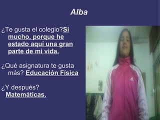 Alba

¿Te gusta el colegio?Si
  mucho, porque he
  estado aquí una gran
  parte de mi vida.

¿Qué asignatura te gusta
  más? Educación Física

¿Y después?
 Matemáticas.
 