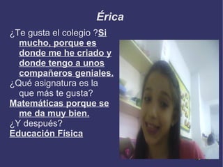 Érica
¿Te gusta el colegio ?Si
  mucho, porque es
  donde me he criado y
  donde tengo a unos
  compañeros geniales.
¿Qué asignatura es la
  que más te gusta?
Matemáticas porque se
  me da muy bien.
¿Y después?
Educación Física
 