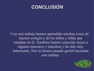 CONCLUSIÓN




Con este trabajo hemos aprendido muchas cosas de
      nuestro colegio y de los niños y niñas que
  estudian en él. También hemos conocido mejor a
     algunos maestros y maestras y ha sido muy
 interesante. Nos lo hemos pasado genial haciendo
                     este trabajo.
 