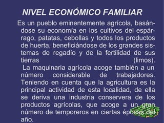 NIVEL ECONÓMICO FAMILIAR
Es un pueblo eminentemente agrícola, basán-
 dose su economía en los cultivos del espár-
 rago, patatas, cebollas y todos los productos
 de huerta, beneficiándose de los grandes sis-
 temas de regadío y de la fertilidad de sus
 tierras                                (limos).
  La maquinaria agrícola acoge también a un
 número considerable de trabajadores.
 Teniendo en cuenta que la agricultura es la
 principal actividad de esta localidad, de ella
 se deriva una industria conservera de los
 productos agrícolas, que acoge a un gran
 número de temporeros en ciertas épocas del
 año.
 