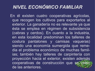 NIVEL ECONÓMICO FAMILIAR
En él existen cuatro cooperativas agrícolas,
 que recogen los cultivos para exportarlos al
 exterior. La ganadería no es relevante ya que
 ésta se emplea en régimen de subsistencia
 (cabras y cerdos). En cuanto a la industria,
 en esta localidad predominan los talleres de
 costura pantalones y camisas vaqueras)
 siendo una economía sumergida que reme-
 dia el problema económico de muchas famil-
 ias; también hay talleres de carpintería con
 proyección hacia el exterior, existen además
 cooperativas de construcción que se valen
 de las anteriores.
 