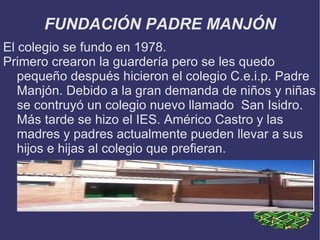 FUNDACIÓN PADRE MANJÓN
El colegio se fundo en 1978.
Primero crearon la guardería pero se les quedo
   pequeño después hicieron el colegio C.e.i.p. Padre
   Manjón. Debido a la gran demanda de niños y niñas
   se contruyó un colegio nuevo llamado San Isidro.
   Más tarde se hizo el IES. Américo Castro y las
   madres y padres actualmente pueden llevar a sus
   hijos e hijas al colegio que prefieran.
 