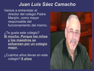 Juan Luis Sáez Camacho
Vamos a entrevistar al
  director del colegio Padre
  Manjón, como mayor
  responsable del
  funcionamiento del mismo.

¿Te gusta este colegio?
Si mucho. Porque los niños
   y los maestros se
   esfuerzan por un colegio
   mejor.

¿Cuántos años llevas en este
  colegio? 8 años
 