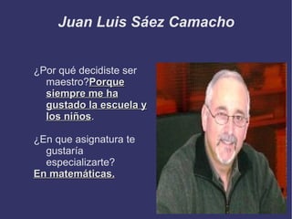 Juan Luis Sáez Camacho


¿Por qué decidiste ser
  maestro?Porque
  siempre me ha
  gustado la escuela y
  los niños.
      niños

¿En que asignatura te
  gustaría
  especializarte?
En matemáticas.
 