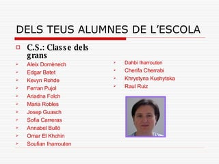 DELS TEUS ALUMNES DE L’ESCOLA C.S.: Classe dels grans Aleix Domènech Edgar Batet Kevyn Rohde Ferran Pujol Ariadna Folch Maria Robles Josep Guasch Sofia Carreras Annabel Bulló Omar El Khchin Soufian Iharrouten Dahbi Iharrouten Cherifa Cherrabi Khrystyna Kushytska Raul Ruiz 
