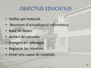 OBJECTIUS EDUCATIUS Vetllar pel material. Reunions d’actualització informàtica. Base de dades. Armari de consulta. Enregistrar i catalogar. Registrar les novetats. Crear una capsa de novetats. 