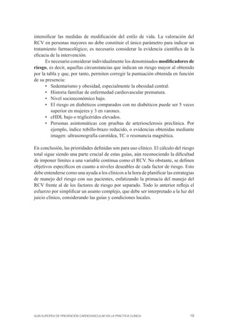 intensiﬁcar las medidas de modiﬁcación del estilo de vida. La valoración del
RCV en personas mayores no debe constituir el único parámetro para indicar un
tratamiento farmacológico; es necesario considerar la evidencia cientíﬁca de la
eﬁcacia de la intervención.
      Es necesario considerar individualmente los denominados modiﬁcadores de
riesgo, es decir, aquellas circunstancias que indican un riesgo mayor al obtenido
por la tabla y que, por tanto, permiten corregir la puntuación obtenida en función
de su presencia:
      • Sedentarismo y obesidad, especialmente la obesidad central.
      • Historia familiar de enfermedad cardiovascular prematura.
      • Nivel socioeconómico bajo.
      • El riesgo en diabéticos comparados con no diabéticos puede ser 5 veces
         superior en mujeres y 3 en varones.
      • cHDL bajo o triglicéridos elevados.
      • Personas asintomáticas con pruebas de arteriosclerosis preclínica. Por
         ejemplo, índice tobillo-brazo reducido, o evidencias obtenidas mediante
         imagen: ultrasonografía carotídea, TC o resonancia magnética.

En conclusión, las prioridades deﬁnidas son para uso clínico. El cálculo del riesgo
total sigue siendo una parte crucial de estas guías, aún reconociendo la diﬁcultad
de imponer límites a una variable continua como el RCV. No obstante, se deﬁnen
objetivos especíﬁcos en cuanto a niveles deseables de cada factor de riesgo. Esto
debe entenderse como una ayuda a los clínicos a la hora de planiﬁcar las estrategias
de manejo del riesgo con sus pacientes, enfatizando la primacía del manejo del
RCV frente al de los factores de riesgo por separado. Todo lo anterior reﬂeja el
esfuerzo por simpliﬁcar un asunto complejo, que debe ser interpretado a la luz del
juicio clínico, considerando las guías y condiciones locales.




GUÍA EUROPEA DE PREVENCIÓN CARDIOVASCULAR EN LA PRÁCTICA CLÍNICA                 19
 