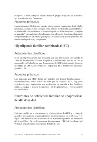 europeos, si bien cada país debería tener su propio programa de acuerdo a
sus mutaciones más frecuentes.
Aspectos prácticos
Los pacientes con HF deben ser tratados intensivamente con estatinas desde edades
tempranas, además de los consejos sobre hábitos fuertemente recomendados y
monitorizados. Debe realizarse el estudio diagnóstico de los familiares (“chequeo
en cascada”) para detectar a los afectados. La valoración fenotípica, idealmente
complementada con el estudio genotípico (evaluación del ADN) optimizará los
resultados diagnósticos y terapéuticos.


Hiperlipemia familiar combinada (HFC)

Antecedentes cientíﬁcos
Es la hiperlipemia severa más frecuente, con una prevalencia aproximada de
1/100 en la población. Es más poligénica y multifactorial que la HF. Se ha
encontrado en Finlandia un gen determinante de HFC relativamente frecuente
que afecta al USF-1, un controlador importante de la homeostasis lipídica y
glucídica (59)


Aspectos prácticos
Los pacientes con HFC deben ser tratados con terapia hipolipemiante y
recomendaciones sobre estilos de vida por su elevado RCV. Hay poca
experiencia para recomendar una evaluación en cascada a los familiares
directos, aunque el estudio bioquímico –lípidos plasmáticos- probablemente
sea beneﬁcioso.


Síndromes de deﬁciencia familiar de lipoproteínas
de alta densidad

Antecedentes cientíﬁcos
Está bien establecida la relación inversa e independiente de cHDL y el riesgo de
episodios coronarios en estudios clínicos y epidemiológicos. Un cHDL bajo < 35
mg/dl (<0,9 mmol/l) es un FR adicional en los diferentes algoritmos de estimación
del riesgo (60,61). Se puede asumir que los sujetos con cHDL inferior al percentil
P5 tienen una deﬁciencia monogénica de la HDL (62).




GUÍA EUROPEA DE PREVENCIÓN CARDIOVASCULAR EN LA PRÁCTICA CLÍNICA               37
 