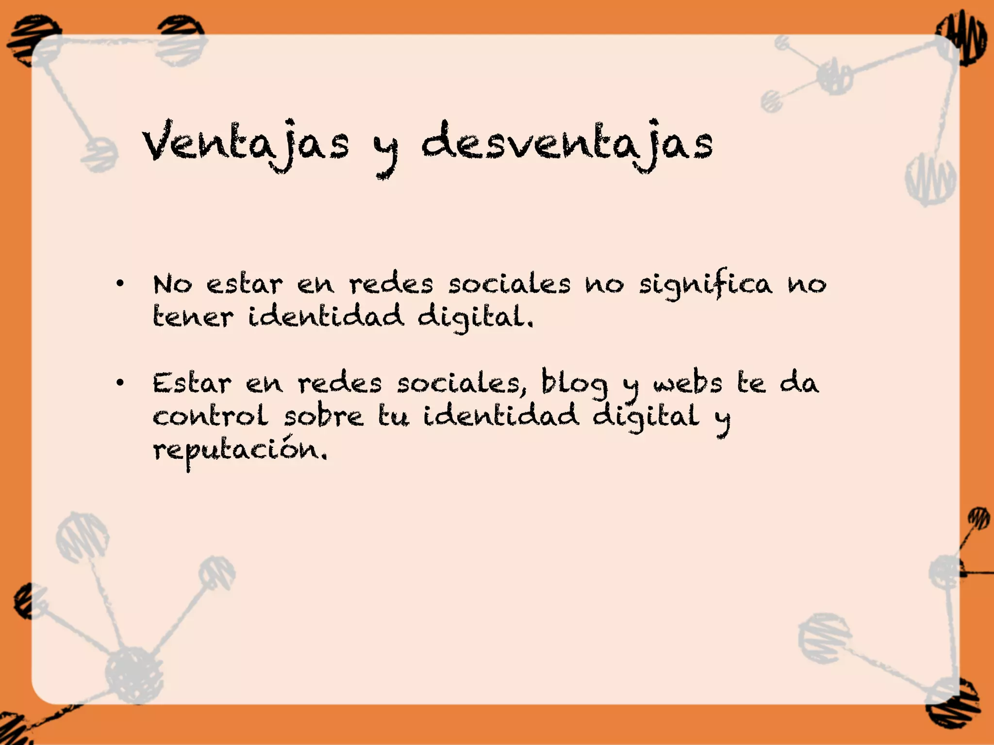 Ventajas y desventajas
•  No estar en redes sociales no significa no
tener identidad digital.
•  Estar en redes sociales, blog y webs te da
control sobre tu identidad digital y
reputación.
 