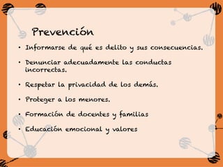 Prevención
•  Informarse de qué es delito y sus consecuencias.
•  Denunciar adecuadamente las conductas
incorrectas.
•  Respetar la privacidad de los demás.
•  Proteger a los menores.
•  Formación de docentes y familias
•  Educación emocional y valores
 