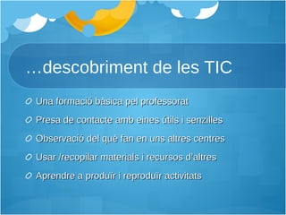 … descobriment de les TIC Una formació bàsica pel professorat Presa de contacte amb eines útils i senzilles Observació del què fan en uns altres centres Usar /recopilar materials i recursos d’altres Aprendre a produïr i reproduïr activitats 