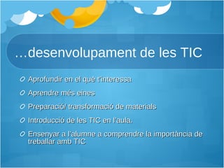… desenvolupament de les TIC Aprofundir en el què t’interessa Aprendre més eines Preparació/ transformació de materials Introducció de les TIC en l’aula. Ensenyar a l’alumne a comprendre la importància de treballar amb TIC 