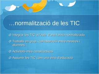 … normalització de les TIC Integrar les TIC a l’aula d’una forma normalitzada Treballs en grup i col·laboració entre mestres i alumnes. Activitats més constructives Assumir les TIC com una eina d’educació 