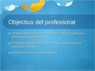 Objectius del professorat Desenvolupar models d’avaluació sobre la utilització dels medis tecnològics Participar en iniciatives de formació presencial i a distància amb TIC. Reconèixer el nou rol del docent. 