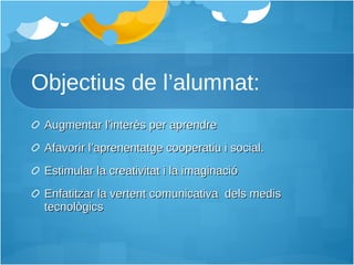 Objectius de l’alumnat: Augmentar l’interès per aprendre Afavorir l’aprenentatge cooperatiu i social. Estimular la creativitat i la imaginació Enfatitzar la vertent comunicativa  dels medis tecnològics 