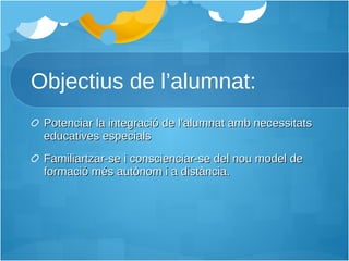 Objectius de l’alumnat: Potenciar la integració de l’alumnat amb necessitats educatives especials Familiartzar-se i conscienciar-se del nou model de formació més autònom i a distància. 