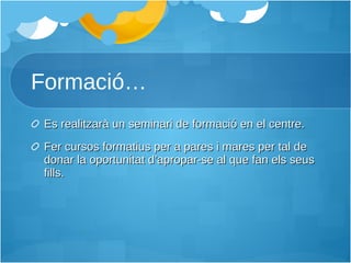 Formació… Es realitzarà un seminari de formació en el centre. Fer cursos formatius per a pares i mares per tal de donar la oportunitat d’apropar-se al que fan els seus fills. 