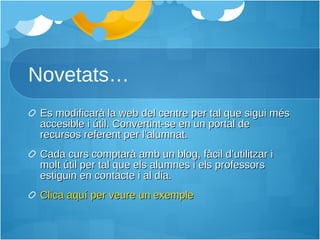 Novetats… Es modificarà la web del centre per tal que sigui més accesible i útil. Convertint-se en un portal de recursos referent per l’alumnat. Cada curs comptarà amb un blog, fàcil d’utilitzar i molt útil per tal que els alumnes i els professors estiguin en contacte i al dia. Clica aquí per veure un exemple 