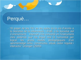 Perquè… …“ El paper de les TIC en les aules és la vía d’accés a la Societat de la Informació, i d’allí, a la Societat del Coneixement.  Internet s’ha convertit en l’instrument més poderós que ha tingut mai la humanitat per lograr les grans metes pedagògiques d’un aprenentatge actiu, constructiu, situat, autor regulat i interactiu” Granger (2005) 