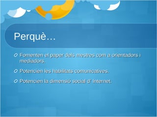Perquè… Fomenten el paper dels mestres com a orientadors i mediadors. Potencien les habilitats comunicatives. Potencien la dimensió social d’ Internet. 