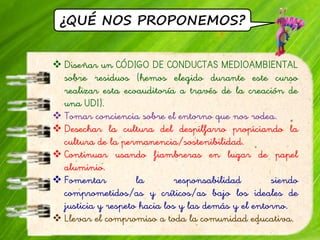 ¿QUÉ NOS PROPONEMOS?
 Diseñar un CÓDIGO DE CONDUCTAS MEDIOAMBIENTAL
sobre residuos (hemos elegido durante este curso
realizar esta ecoauditoría a través de la creación de
una UDI).
 Tomar conciencia sobre el entorno que nos rodea.
 Desechar la cultura del despilfarro propiciando la
cultura de la permanencia/sostenibilidad.
 Continuar usando fiambreras en lugar de papel
aluminio.
 Fomentar la responsabilidad siendo
comprometidos/as y críticos/as bajo los ideales de
justicia y respeto hacia los y las demás y el entorno.
 Llevar el compromiso a toda la comunidad educativa.
 