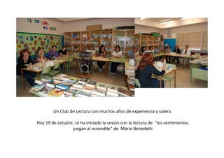 Un Club de Lectura con muchos años de experiencia y solera.

Hoy 19 de octubre, se ha iniciado la sesión con la lectura de “los sentimientos
                 juegan al escondite” de Mario Benedetti
 