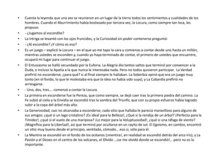 •   Cuenta la leyenda que una vez se reunieron en un lugar de la tierra todos los sentimientos y cualidades de los
    hombres. Cuando el Aburrimiento había bostezado por tercera vez, la Locura, como siempre tan loca, les
    propuso:
•   - ¿Jugamos al escondite?
•   La Intriga se levantó con los ojos fruncidos, y la Curiosidad sin poder contenerse preguntó:
•   - ¿Al escondite? ¿Y cómo es eso?
•   Es un juego – explicó la Locura – en el que yo me tapo la cara y comienzo a contar desde uno hasta un millón,
    mientras ustedes se esconden y, cuando yo haya terminado de contar, el primero de ustedes que encuentre,
    ocupará mi lugar para continuar el juego.
•   El Entusiasmo se halló secundado por la Euforia. La Alegría dio tantos saltos que terminó por convencer a la
    Duda, e incluso la Apatía a la que nunca le interesaba nada. Pero no todos quisieron participar. La Verdad
    prefirió no esconderse; ¿para qué? si al final siempre le hallaban. La Soberbia opinó que era un juego muy
    tonto (en el fondo, lo que le molestaba era que la idea no había sido suya), y La Cobardía prefirió no
    arriesgarse.
•   - Uno, dos, tres…. comenzó a contar la Locura.
•   La primera en esconderse fue la Pereza, que como siempre, se dejó caer tras la primera piedra del camino. La
    Fe subió al cielo y la Envidia se escondió tras la sombra del Triunfo, que con su propio esfuerzo había logrado
    subir a la copa del árbol más alto.
•   La Generosidad, casi no alcanzaba a esconderse; cada sitio que hallaba le parecía maravilloso para alguno de
    sus amigos: ¿qué si un lago cristalino? ¡Es ideal para la Belleza!, ¿Qué si la rendija de un árbol? ¡Perfecto para la
    Timidez!, ¿qué si el vuelo de una mariposa? ¡Lo mejor para la Voluptuosidad!, ¿qué si una ráfaga de viento?
    ¡Magnífico para la Libertad!, así que terminó por ocultarse en un rayito de sol. El Egoísmo, en cambio, encontró
    un sitio muy bueno desde el principio, ventilado, cómodo… eso sí, sólo para él.
•   La Mentira se escondió en el fondo de los océanos (¡mentira!, en realidad se escondió detrás del arco iris); y La
    Pasión y el Deseo en el centro de los volcanes, el Olvido …¡se me olvidó donde se escondió!… pero no es lo
    importante.
 
