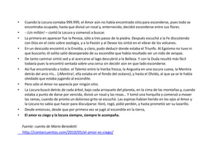 •    Cuando la Locura contaba 999.999, el Amor aún no había encontrado sitio para esconderse, pues todo se
     encontraba ocupado, hasta que divisó un rosal y, enternecido, decidió esconderse entre sus flores.
•    - ¡Un millón! – contó la Locura y comenzó a buscar.
•    La primera en aparecer fue la Pereza, sólo a tres pasos de la piedra. Después escuchó a la Fe discutiendo
     con Dios en el cielo sobre zoología, y a la Pasión y al Deseo los sintió en el vibrar de los volcanes.
•    En un descuido encontró a la Envidia, y claro, pudo deducir donde estaba el Triunfo. Al Egoísmo no tuvo ni
     que buscarlo; él solito salió desesperado de su escondite que había resultado ser un nido de avispas.
•    De tanto caminar sintió sed y al acercarse al lago descubrió a la Belleza. Y con la Duda resultó más fácil
     todavía pues la encontró sentada sobre una cerca sin decidir aún en que lado esconderse.
•    Así fue encontrando a todos: el Talento entre la hierba fresca, la Angustia en una oscura cueva, la Mentira
     detrás del arco iris… (¡Mentira!, ella estaba en el fondo del océano), y hasta el Olvido, al que ya se le había
     olvidado que estaba jugando al escondite.
•    Pero sólo el Amor no aparecía por ningún sitio.
•    La Locura buscó detrás de cada árbol, bajo cada arroyuelo del planeta, en la cima de las montañas y, cuando
     estaba a punto de darse por vencida, divisó un rosal y las rosas… Y tomó una horquilla y comenzó a mover
     las ramas, cuando de pronto un doloroso grito se escuchó. Las espinas habían herido en los ojos al Amor y
     la Locura no sabía que hacer para disculparse: lloró, rogó, pidió perdón, y hasta prometió ser su lazarillo.
•    Desde entonces, desde que por primera vez se jugó al escondite en la tierra,
•    El amor es ciego y la locura siempre, siempre le acompaña.

    Fuente: cuento de Mario Benedetti
    http://contarcuentos.com/2010/05/el-amor-es-ciego/



•
 